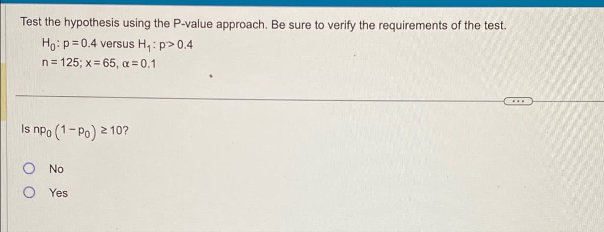 Test the hypothesis using the P-value approach. Be sure to verify the requirements of the test.
Ho: p=0.4 versus H₁: p> 0.4
n = 125; x = 65, α = 0.1
Is npo
(1-Po) ² ≥ 10?
No
Yes
...