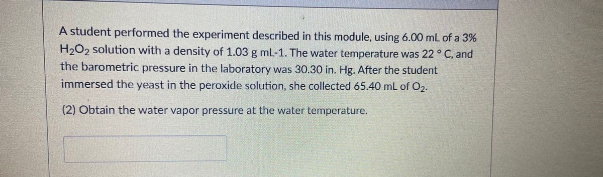 A student performed the experiment described in this module, using 6.00 mL of a 3%
H2O2 solution with a density of 1.03 g mL-1. The water temperature was 22 ° C, and
the barometric pressure in the laboratory was 30.30 in. Hg. After the student
immersed the yeast in the peroxide solution, she collected 65.40 mL of O2.
(2) Obtain the water vapor pressure at the water temperature.
