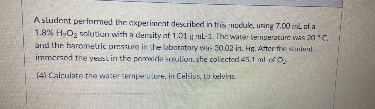 A student performed the experiment described in this module, using 7.00 mL of a
1.8% H,O2 solution with a density of 1.01 g mL-1. The water temperature was 20 ° C,
and the barometric pressure in the laboratory was 30.02 in. Hg. After the student
immersed the yeast in the peroxide solution, she collected 45.1 mL of O2.
(4) Calculate the water temperature, in Celsius, to kelvins.
