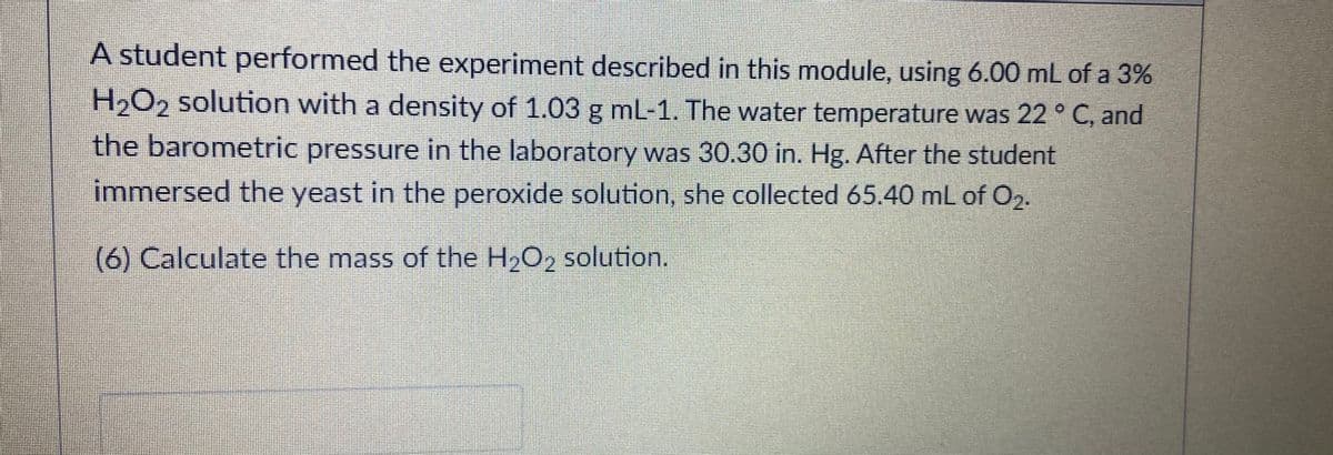 A student performed the experiment described in this module, using 6.00 mL of a 3%
H2O2 solution with a density of 1.03 g mL-1. The water temperature was 22 ° C, and
the barometric pressure in the laboratory was 30.30 in. Hg. After the student
immersed the yeast in the peroxide solution, she collected 65.40 mL of O2.
(6) Calculate the mass of the H2O2 solution.
