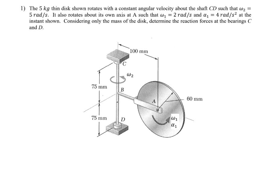 1) The 5 kg thin disk shown rotates with a constant angular velocity about the shaft CD such that w2 =
5 rad/s. It also rotates about its own axis at A such that wz = 2 rad/s and a, = 4 rad/s² at the
instant shown. Considering only the mass of the disk, determine the reaction forces at the bearings C
and D.
100 mm
W2
75 mm
B
60 mm
W1
75 mm
D
a1
