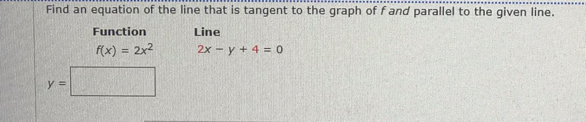 Find an equation of the line that is tangent to the graph of f and parallel to the given line.
Function
Line
f(x) = 2x2
2x - y + 4 = 0
y 3D
