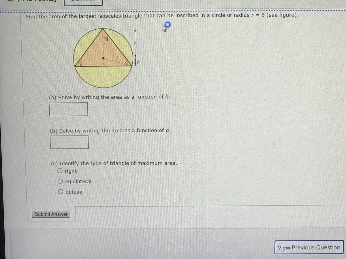 Find the area of the largest isosceles triangle that can be inscribed in a circle of radius r = 6 (see figure).
(a) Solve by writing the area as a function of h.
(b) Solve by writing the area as a function of a.
(c) Identify the type of triangle of maximum area.
O right
equilateral
O obtuse
Submit Answer
View Previous Question
