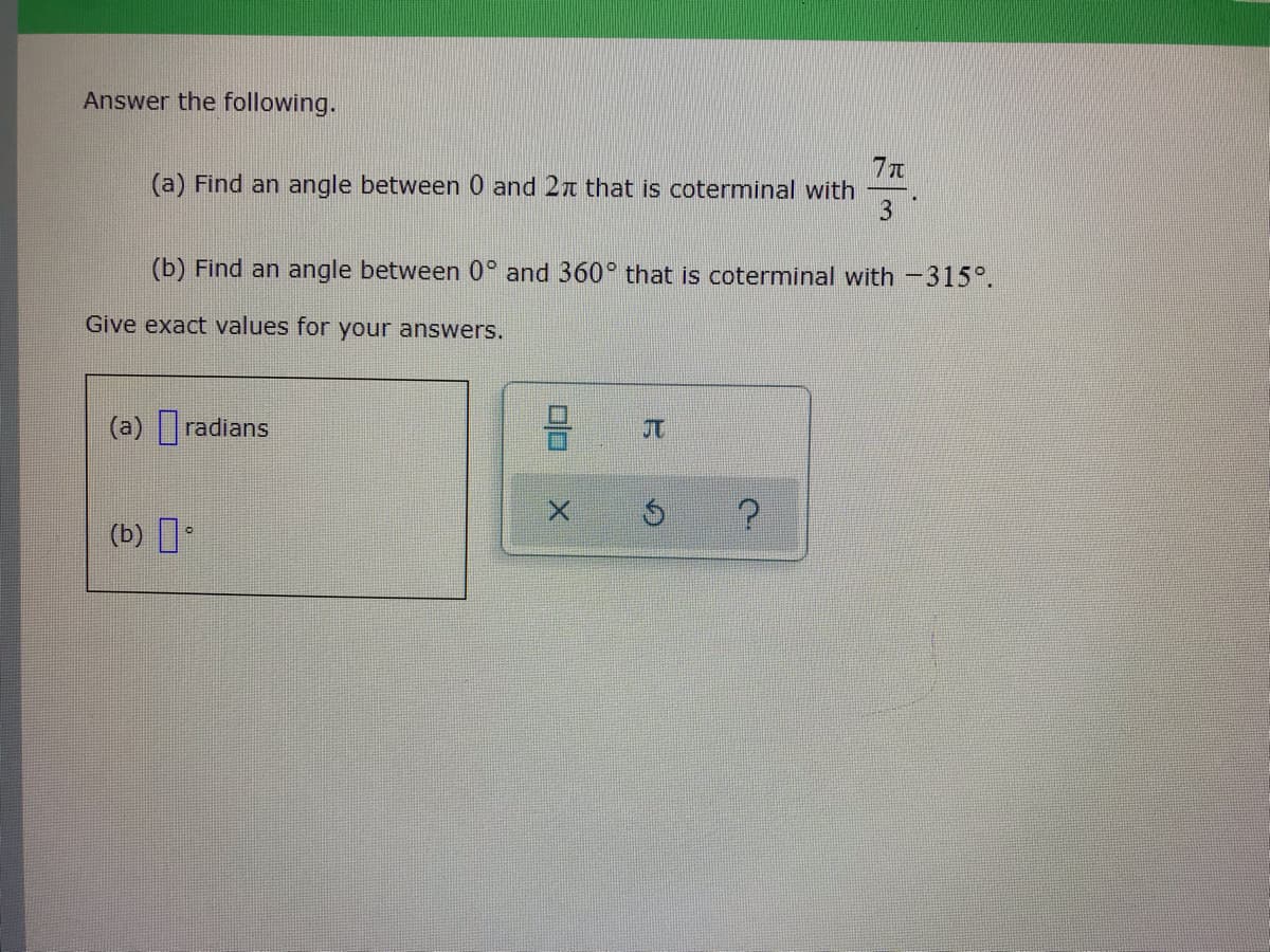 Answer the following.
7元
(a) Find an angle between 0 and 2t that is coterminal with
(b) Find an angle between 0° and 360° that is coterminal with -315°.
Give exact values for your answers.
(a) radians
JT
(b) I
