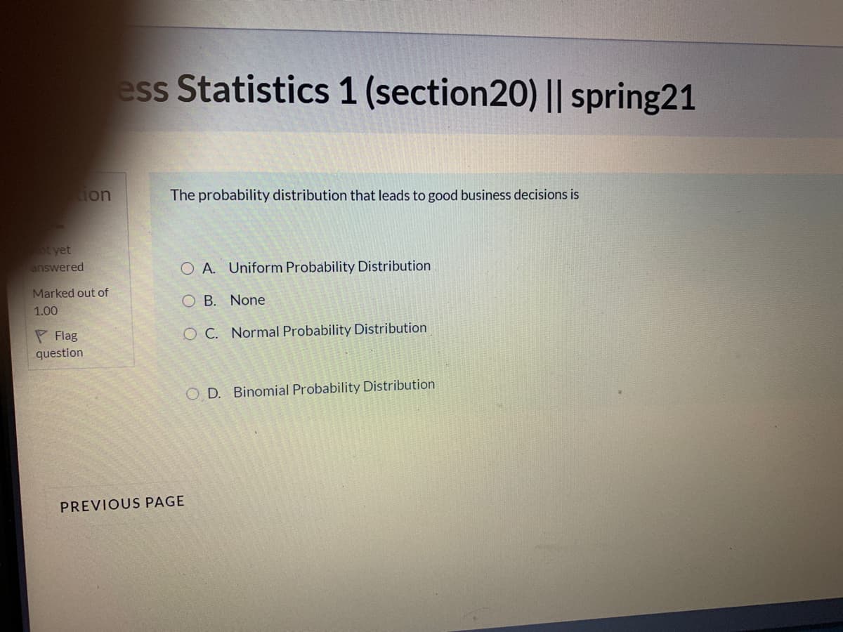 ess Statistics 1 (section20) || spring21
ion
The probability distribution that leads to good business decisions is
ot yet
answered
O A. Uniform Probability Distribution
Marked out of
O B. None
1.00
P Flag
O C. Normal Probability Distribution
question
O D. Binomial Probability Distribution
PREVIOUS PAGE
