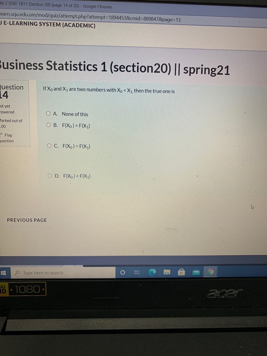 M2 STAT 1811 (Section 20) (page 14 of 35) - Google Chrome
eam.squ.edu.om/mod/quiz/attempt.php?attempt=D1894453&cmid%38898478&page=13
JE-LEARNING SYSTEM (ACADEMIC)
Susiness Statistics 1 (section20) || spring21
Question
14
If Xo and X1 are two numbers with Xo < X1 then the true one is
ot yet
nswered
O A. None of this
Marked out of
00
O B. F(Xo) > F(X1)
Z Flag
question
O C. F(Xo) = F(X;)
O D. F(Xo) < F(X1)
PREVIOUS PAGE
Type here to search
ULL
AD
1080
acer
