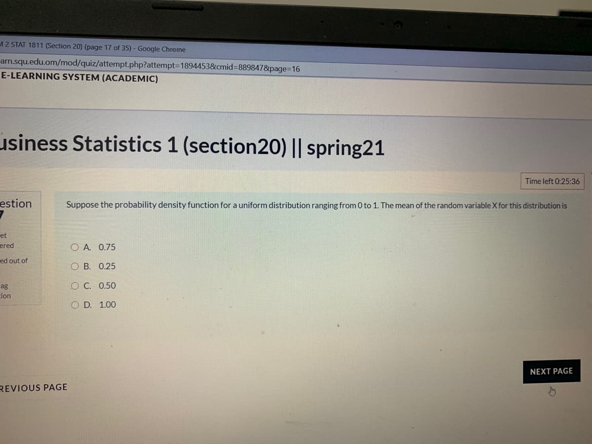 12 STAT 1811 (Section 20) (page 17 of 35) - Google Chrome
arn.squ.edu.om/mod/quiz/attempt.php?attempt3D1894453&cmid%3D889847&page=16
E-LEARNING SYSTEM (ACADEMIC)
usiness Statistics 1 (section20) || spring21
Time left 0:25:36
estion
Suppose the probability density function for a uniform distribution ranging from 0 to 1. The mean of the random variable X for this distribution is
et
ered
O A. 0.75
ed out of
O B. 0.25
ag
O C. 0.50
cion
O D. 1.00
NEXT PAGE
REVIOUS PAGE
