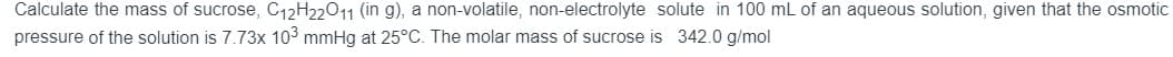Calculate the mass of sucrose, C12H22011 (in g), a non-volatile, non-electrolyte solute in 100 mL of an aqueous solution, given that the osmotic
pressure of the solution is 7.73x 103 mmHg at 25°C. The molar mass of sucrose is 342.0 g/mol
