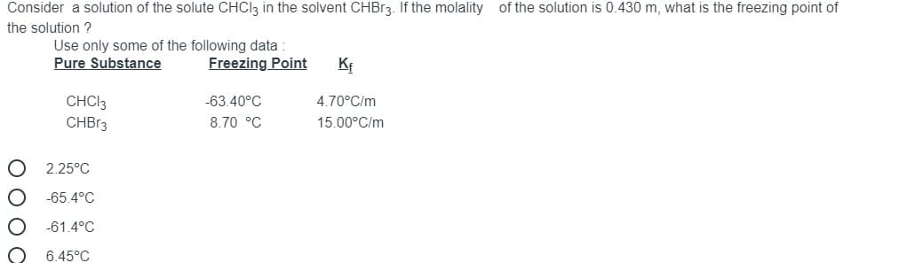 Consider a solution of the solute CHCI3 in the solvent CHBR3. If the molality of the solution is 0.430 m, what is the freezing point of
the solution ?
Use only some of the following data
Pure Substance
Freezing Point
Kf
CHCI3
-63.40°C
4.70°C/m
CHBR3
8.70 °C
15.00°C/m
2.25°C
-65.4°C
-61.4°C
6.45°C
ОООС
