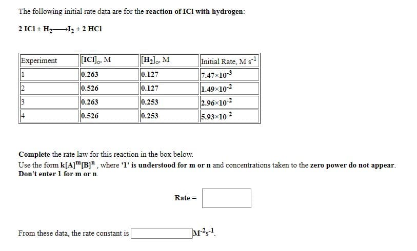 The following initial rate data are for the reaction of ICI with hydrogen:
2 ICI + H I2 + 2 HCI
Experiment
[ICI],, M
[H2lo, M
Initial Rate, M s-1
7.47x10-3
1.49x10-2
2.96x10-2
5.93x10-2
1
0.263
0.127
2
0.526
0.127
3
0.263
0.253
4
0.526
0.253
Complete the rate law for this reaction in the box below.
Use the form k[A]"B]", where 'l' is understood for m or n and concentrations taken to the zero power do not appear.
Don't enter 1 for m or n.
Rate =
From these data, the rate constant is
