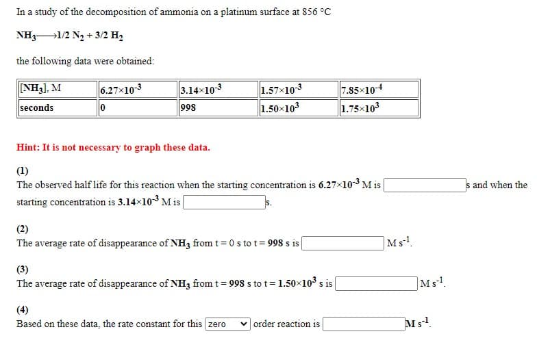 In a study of the decomposition of ammonia on a platinum surface at 856 °C
NH31/2 N2 + 3/2 H,
the following data were obtained:
NH3), M
6.27x10-3
7.85×104
1.75x103
3.14x10-3
1.57x103
1.50x103
seconds
998
Hint: It is not necessary to graph these data.
(1)
The observed half life for this reaction when the starting concentration is 6.27x10-3 M is
starting concentration is 3.14x10-3 M is |
s and when the
(2)
The average rate of disappearance of NH3 from t = 0 s tot = 998 s is
|Ms!
(3)
The average rate of disappearance of NH3 from t = 998 s to t= 1.50x103 s is
Ms!.
(4)
Based on these data, the rate constant for this zero
v order reaction is
Ms!
