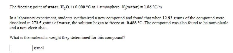 The freezing point of water, H,0, is 0.000 °C at 1 atmosphere. K(water) = 1.86 °C/m
In a laboratory experiment, students synthesized a new compound and found that when 12.93 grams of the compound were
dissolved in 273.5 grams of water, the solution began to freeze at -0.488 °C. The compound was also found to be nonvolatile
and a non-electrolyte.
What is the molecular weight they determined for this compound?
g/ mol
