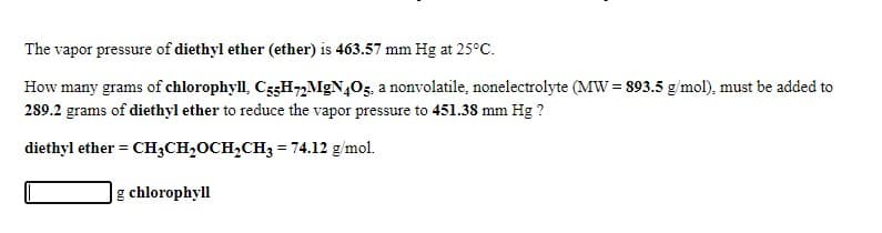 The vapor pressure of diethyl ether (ether) is 463.57 mm Hg at 25°C.
How many grams of chlorophyll, C53H72MgN405. a nonvolatile, nonelectrolyte (MW = 893.5 g/mol), must be added to
289.2 grams of diethyl ether to reduce the vapor pressure to 451.38 mm Hg ?
diethyl ether = CH;CH,OCH,CH3 = 74.12 g/mol.
g chlorophyll
