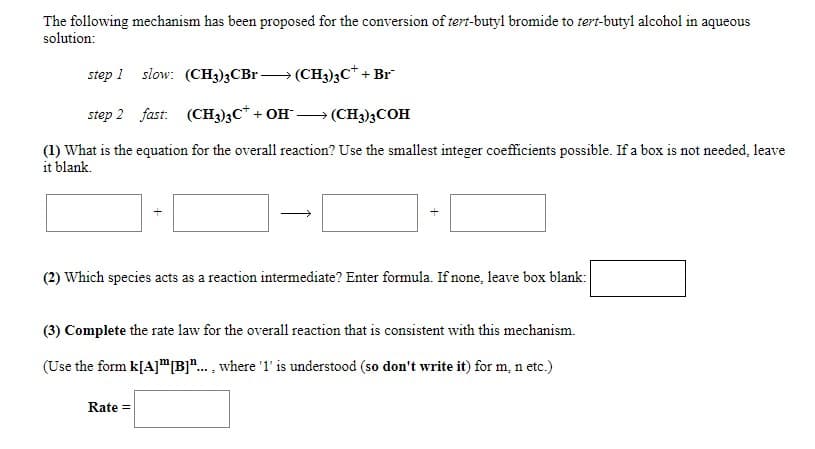 The following mechanism has been proposed for the conversion of tert-butyl bromide to tert-butyl alcohol in aqueous
solution:
step 1 slow: (CH3)3CB (CH3)3C* + Br
step 2 fast: (CH3)3C* + OH
→ (CH3)3COH
(1) What is the equation for the overall reaction? Use the smallest integer coefficients possible. If a box is not needed, leave
it blank.
(2) Which species acts as a reaction intermediate? Enter formula. If none, leave box blank:
(3) Complete the rate law for the overall reaction that is consistent with this mechanism.
(Use the form k[A]"B".. , where '1' is understood (so don't write it) for m, n etc.)
Rate =
