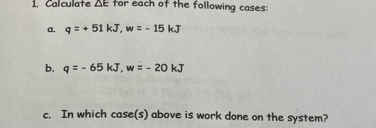 1. Calculate AE for each of the following cases:
a. q=+51 kJ, w = - 15 kJ
b. q = -65 kJ, w = - 20 kJ
c. In which case(s) above is work done on the system?