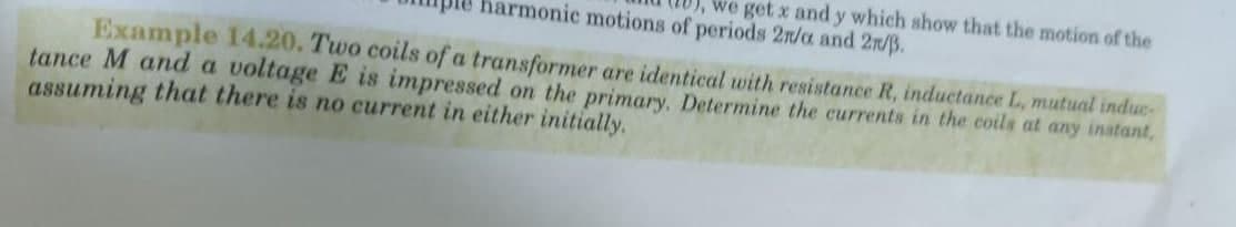 we get x and y which show that the motion of the
harmonic motions of periods 2n/a and 2n/B.
Example 14.20. Two coils of a transformer are identical with resistance R, inductance L, mutual induc-
tance M and a voltage E is impressed on the primary. Determine the currents in the coils at any inatant,
assuming that there is no current in either initially.
