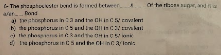 6- The phosphodiester
a/an....... Bond
a) the phosphorus in C 3 and the OH in C 5/ covalent
b) the phosphorus in C 5 and the OH in C 3/ covalent
c) the phosphorus in C 3 and the OH in C 5/ ionic
d) the phosphorus in C 5 and the OH in C 3/ ionic
bond is formed between............... Of the ribose sugar, and it is