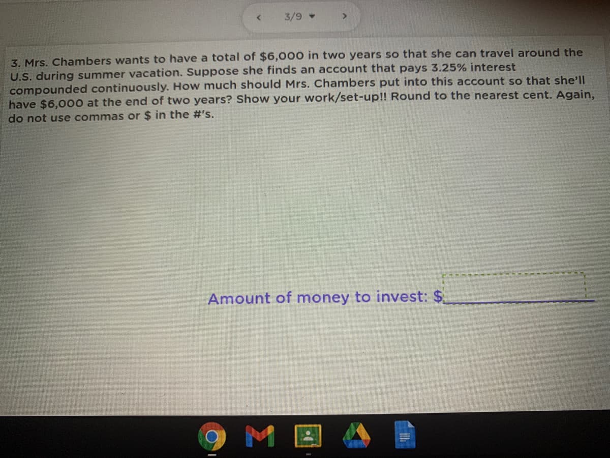 3/9 -
3. Mrs. Chambers wants to have a total of $6,000 in two years so that she can travel around the
U.S. during summer vacation. Suppose she finds an account that pays 3.25% interest
compounded continuously. How much should Mrs. Chambers put into this account so that she'll
have $6,000 at the end of two years? Show your work/set-up!! Round to the nearest cent. Again,
do not use commas or $ in the #'s.
Amount of money to invest: $
9MI
