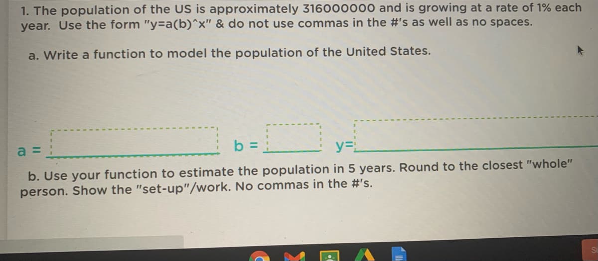 1. The population of the US is approximately 316000000 and is growing at a rate of 1% each
year. Use the form "y%3Da(b)^x" & do not use commas in the #'s as well as no spaces.
a. Write a function to model the population of the United States.
b =
%3D
y=L
b. Use your function to estimate the population in 5 years. Round to the closest "whole"
person. Show the "set-up"/work. No commas in the #'s.
