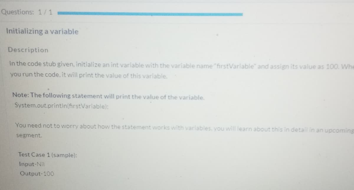 Questions: 1/ 1
Initializing a variable
Description
In the code stub given, initialize an int variable with the variable name"firstVariable" and assign its value as 100. Whe
you run the code, it will print the value of this variable.
Note: The following statement will print the value of the variable.
System.out.println(firstVariable):
You need not to worry about how the statement works with variables, you will learn about this in detail in an upcoming
segment.
Test Case 1 (sample):
Input-Nil
Output-100
