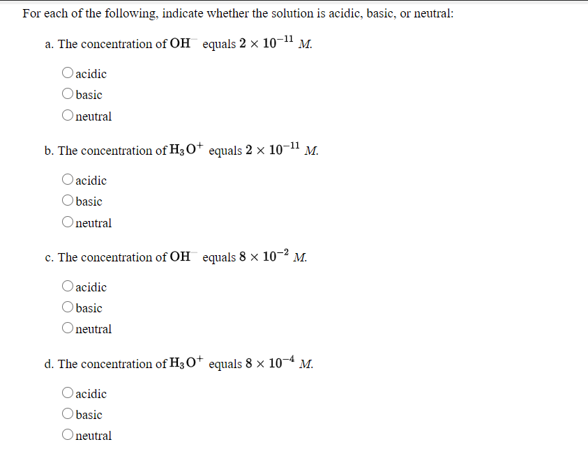 For each of the following, indicate whether the solution is acidic, basic, or neutral:
a. The concentration of OH equals 2 x 10-11 M.
acidic
O basic
neutral
b. The concentration of H3O* equals 2 × 10-11 M.
acidic
Obasic
Oneutral
c. The concentration of OH equals 8 x 10-2 M.
acidic
basic
Oneutral
d. The concentration of H3O+ equals 8 × 10¬4 M.
O acidic
Obasic
neutral
