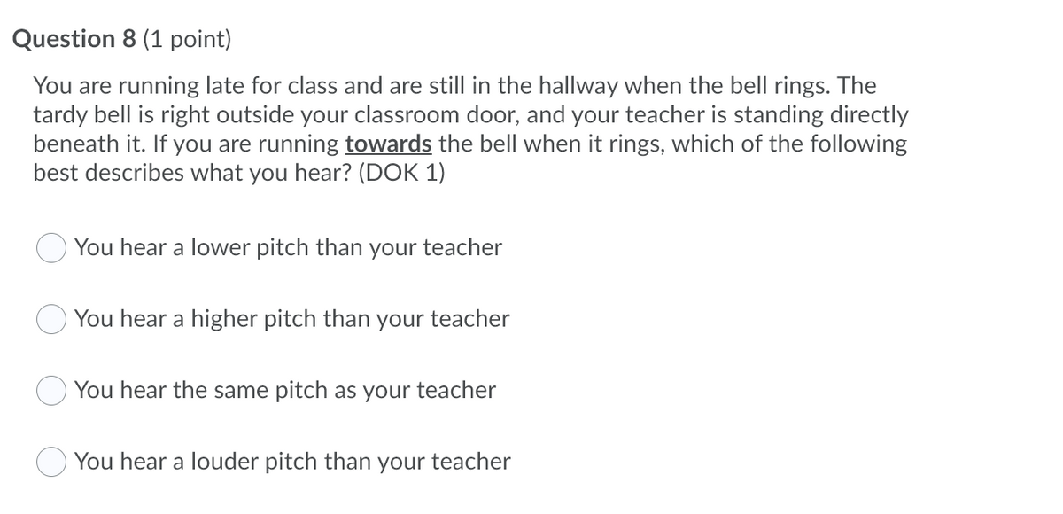 Question 8 (1 point)
You are running late for class and are still in the hallway when the bell rings. The
tardy bell is right outside your classroom door, and your teacher is standing directly
beneath it. If you are running towards the bell when it rings, which of the following
best describes what you hear? (DOK 1)
You hear a lower pitch than your teacher
You hear a higher pitch than your teacher
You hear the same pitch as your teacher
You hear a louder pitch than your teacher
