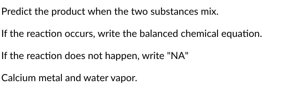 ### Chemical Reactions: Predicting Products

**Problem Statement:**

1. **Predict the product when the two substances mix.**

2. If the reaction occurs, write the balanced chemical equation.

3. If the reaction does not happen, write "NA".

**Given Substances:**

- Calcium metal and water vapor

#### Steps for Problem Solving:

1. **Identification of Reactants:**
   - Calcium metal (Ca)
   - Water vapor (H₂O, in gaseous form)

2. **Predicting the Product:**
   - When calcium reacts with water vapor, it is expected to form calcium hydroxide (Ca(OH)₂) and hydrogen gas (H₂).

3. **Writing the Balanced Chemical Equation:**
   - The general reaction between calcium metal and water vapor is:
     \[
     Ca (s) + 2H₂O (g) \rightarrow Ca(OH)₂ (s) + H₂ (g)
     \]
   
4. **Balancing the Equation:**
   - The balanced chemical equation for the reaction is:
     \[
     Ca (s) + 2H₂O (g) \rightarrow Ca(OH)₂ (s) + H₂ (g)
     \]

### Conclusion:

When calcium metal reacts with water vapor, it forms calcium hydroxide and hydrogen gas. The balanced chemical equation for the reaction is shown above.