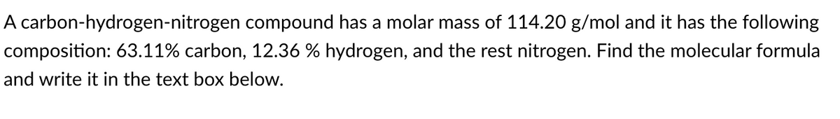 A carbon-hydrogen-nitrogen compound has a molar mass of 114.20 g/mol and it has the following
composition: 63.11% carbon, 12.36 % hydrogen, and the rest nitrogen. Find the molecular formula
and write it in the text box below.
