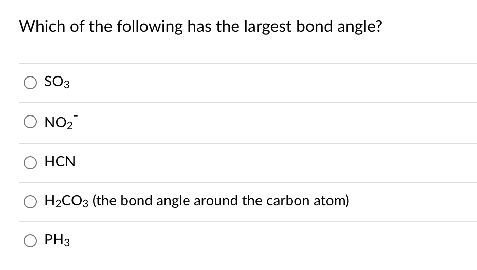 ### Question on Bond Angles

**Which of the following has the largest bond angle?**

- [ ] SO₃
- [ ] NO₂⁻
- [ ] HCN
- [ ] H₂CO₃ (the bond angle around the carbon atom)
- [ ] PH₃

In this multiple-choice question, we are asked to identify which among the given chemical compounds and ions has the largest bond angle. Each option is represented by a molecular formula, and additional clarification is provided for H₂CO₃, specifying that the bond angle around the carbon atom should be considered. This question is likely aimed at testing knowledge of molecular geometry and understanding of bond angles in different chemical structures.