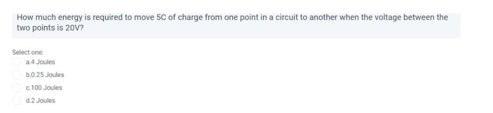 How much energy is required to move 5C of charge from one point in a circuit to another when the voltage between the
two points is 20V?
Select one:
a.4 Joules
b.0.25 Joules
c.100 Joules
d.2 Joules
