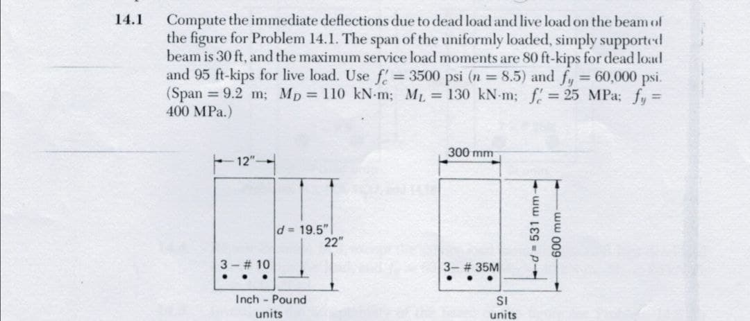 Compute the immediate deflections due to dead load and live load on the beam of
the figure for Problem 14.1. The span of the uniformly loaded, simply supported
beam is 30 ft, and the maximum service load moments are 80 ft-kips for dead load
and 95 ft-kips for live load. Use f 3500 psi (n 8.5) and fy = 60,000 psi.
(Span = 9.2 m; Mp = 110 kN-m; ML = 130 kN-m; f 25 MPa; fy =
400 MPa.)
14.1
300 mm
- 12"
d= 19.5"
22"
3 - # 10
3- # 35M
Inch - Pound
units
SI
units
d=531 mm-
-ww 009
