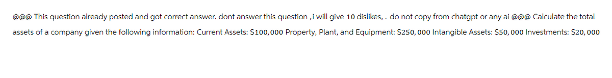 @@@ This question already posted and got correct answer. dont answer this question, i will give 10 dislikes,. do not copy from chatgpt or any ai @@@ Calculate the total
assets of a company given the following information: Current Assets: $100,000 Property, Plant, and Equipment: $250,000 Intangible Assets: $50,000 Investments: $20,000