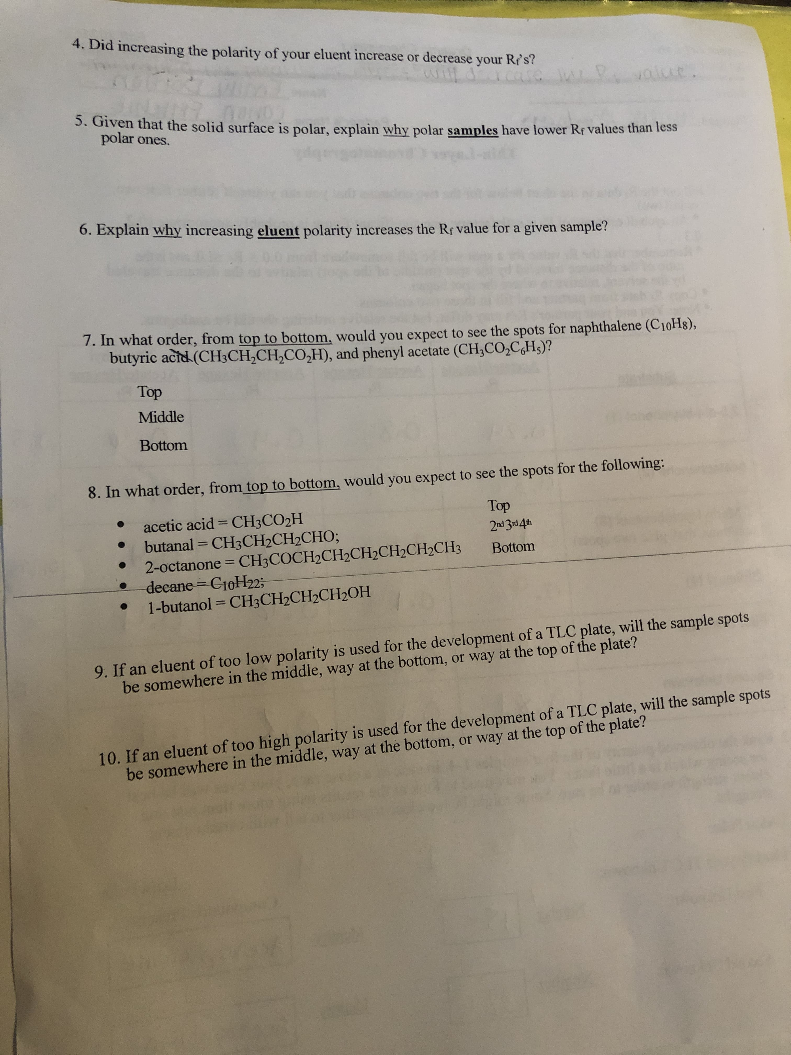 4. Did increasing the polarity of your eluent increase or decrease your Res?
3. Given that the solid surface is polar, explain why polar samples have lower Rf values than less
polar ones.
6. Explain why increasing eluent polarity increases the Rf value for a given sample?
7. In what order, from top to bottom, would you expect to see the spots for naphthalene (C10H8),
butyric acid (CH3CH,CH,CO,H), and phenyl acetate (CH;CO,C,H;)?
Top
Middle
Bottom
8. In what order, from top to bottom, would you expect to see the spots for the following:
Top
acetic acid = CH3CO2H
butanal = CH3CH2CH2CHO;
2-octanone = CH3COCH2CH2CH2CH2CH2CH3
decane C10H22;
1-butanol = CH3CH2CH2CH2OH
%3D
Bottom
%3D
%3D
9. If an eluent of too low polarity is used for the development of a TLC plate, will the sample spots
be somewhere in the middle, way at the bottom, or way at the top of the plate?
10. If an eluent of too high polarity is used for the development of a TLC plate, will the sample spots
be somewhere in the middle, way at the bottom, or way at the top of the plate?
