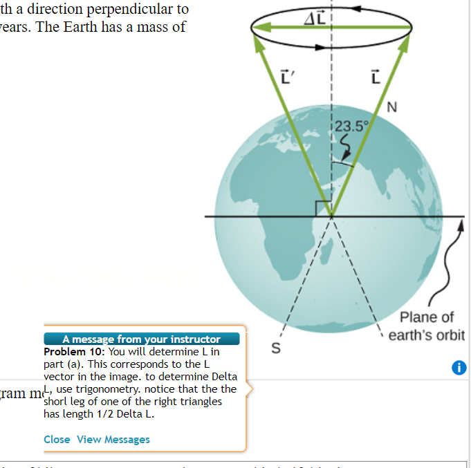 th a direction perpendicular to
years. The Earth has a mass of
A message from your instructor
Problem 10: You will determine L in
part (a). This corresponds to the L
vector in the image. to determine Delta
ram me, use trigonometry. notice that the the
shorl leg of one of the right triangles
has length 1/2 Delta L.
Close View Messages
S
AL
Ľ
23.5°
N
Plane of
earth's orbit
i