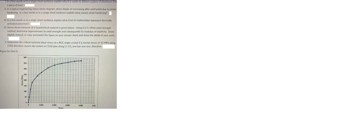 1. In a few words or in a single short sentence explain why it is easier to deform a piece of aluminum thai
a piece of iron? |
II. In a typical engineering stress-strain diagram, stress keeps on increasing after yield point due to strain
hardening. In a few words or in a single short sentence explain what causes strain hardening?
III. In a few words or in a single short sentence explain what kind of relationships represent thermally
activated processes?.
IV. Stress-Strain behavior of a hypothetical material is given below. Using 0.2 % offset yield strength
method, determine (approximate) its yield strength and subsequently its modulus of elasticity. Draw
(digital, manual, or copy and paste) the figure on your answer sheet and show the detail of your work.
V. Determine the critical resolved shear stress on a BCC single crystal if a normal stress of 10 MPa along
[100] direction causes slip system on (110) plan along (1-11), one-bar one-one, direction.
Figure for Part D:
400
300
250
150
50
0.002
0.004
0.006
0.008
0.01
Strain
