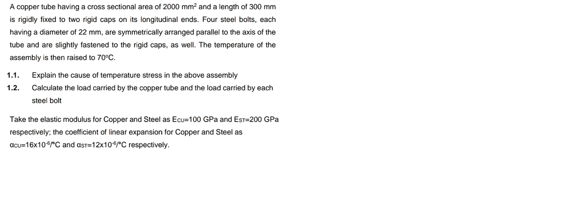 A copper tube having a cross sectional area of 2000 mm2 and a length of 300 mm
is rigidly fixed to two rigid caps on its longitudinal ends. Four steel bolts, each
having a diameter of 22 mm, are symmetrically arranged parallel to the axis of the
tube and are slightly fastened to the rigid caps, as well. The temperature of the
assembly is then raised to 70°C.
1.1.
Explain the cause of temperature stress in the above assembly
1.2.
Calculate the load carried by the copper tube and the load carried by each
steel bolt
Take the elastic modulus for Copper and Steel as Ecu=100 GPa and EST=200 GPa
respectively; the coefficient of linear expansion for Copper and Steel as
acu=16x10-6/ºC and ast=12x10-6/°C respectively.
