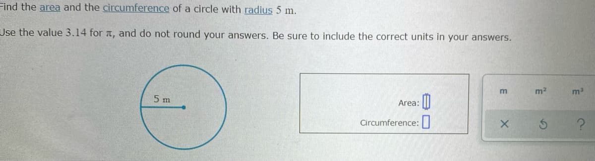 Find the area and the circumference of a circle with radius 5 m.
Use the value 3.14 for t, and do not round your answers. Be sure to include the correct units in your answers.
m2
5 m
Area:
Circumference:
