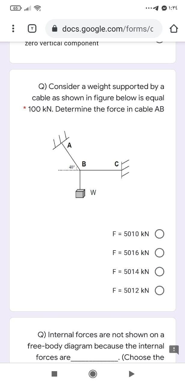 65 a
docs.google.com/forms/c
zero vertical component
Q) Consider a weight supported by a
cable as shown in figure below is equal
* 100 kN. Determine the force in cable AB
A
В
40°
W
F = 5010 kN
F = 5016 kN
F = 5014 kN
F = 5012 kN
Q) Internal forces are not shown on a
free-body diagram because the internal
forces are
(Choose the
