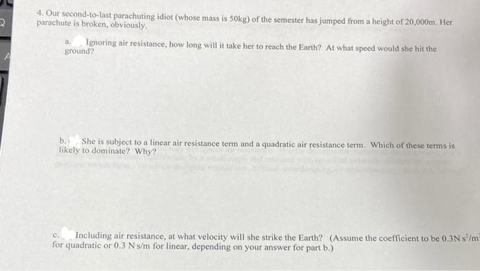 4. Our second-to-last parachuting idiot (whose mass is 50okg) of the semester has jumped from a height of 20,000m. Her
parachute is broken, obviously.
Ignoring air resistance, how long will it take her to reach the Earth? At what speed would she hit the
a.
ground?
b.
She is subject to a linear air resistance term and a quadratic air resistance term. Which of these terms is
likely to dominate? Why?
C.
Including air resistance, at what velocity will she strike the Earth? (Assume the coefficient to be 0.3Ns/m
for quadratic or 0.3 Ns/m for linear, depending on your answer for part b.)
