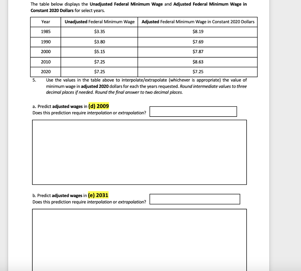 The table below displays the Unadjusted Federal Minimum Wage and Adjusted Federal Minimum Wage in
Constant 2020 Dollars for select years.
Year
Unadjusted Federal Minimum Wage
Adjusted Federal Minimum Wage in Constant 2020 Dollars
1985
$3.35
$8.19
1990
$3.80
$7.69
2000
$5.15
$7.87
2010
$7.25
$8.63
2020
$7.25
$7.25
Use the values in the table above to interpolate/extrapolate (whichever is appropriate) the value of
minimum wage in adjusted 2020 dollars for each the years requested. Round intermediate values to three
decimal places if needed. Round the final answer to two decimal places.
5.
a. Predict adjusted wages in (d) 2009
Does this prediction require interpolation or extrapolation?
b. Predict adjusted wages in (e) 2031
Does this prediction require interpolation or extrapolation?
