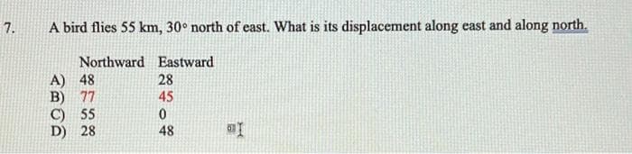 7.
A bird flies 55 km, 30° north of east. What is its displacement along east and along north.
Northward Eastward
A) 48
B) 77
C) 55
D) 28
28
45
48

