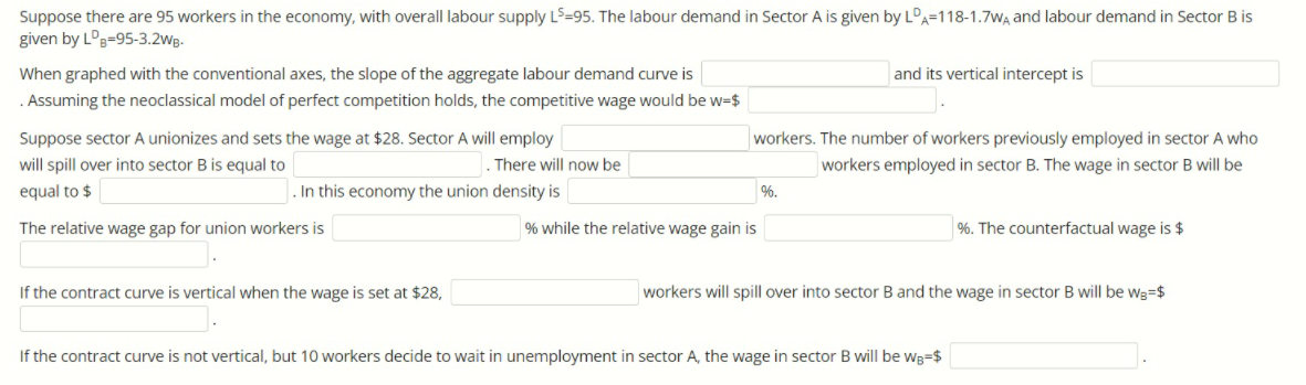 Suppose there are 95 workers in the economy, with overall labour supply LS=95. The labour demand in Sector A is given by LDA=118-1.7WA and labour demand in Sector B is
given by L°B=95-3.2wg.
When graphed with the conventional axes, the slope of the aggregate labour demand curve is
and its vertical intercept is
. Assuming the neoclassical model of perfect competition holds, the competitive wage would be w=$
Suppose sector A unionizes and sets the wage at $28. Sector A will employ
workers. The number of workers previously employed in sector A who
will spill over into sector B is equal to
. There will now be
workers employed in sector B. The wage in sector B will be
equal to $
In this economy the union density is
%.
The relative wage gap for union workers is
% while the relative wage gain is
%. The counterfactual wage is $
If the contract curve is vertical when the wage is set at $28,
workers will spill over into sector B and the wage in sector B will be wa=$
If the contract curve is not vertical, but 10 workers decide to wait in unemployment in sector A, the wage in sector B will be wg=$
