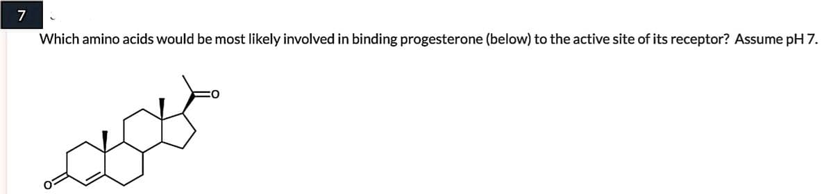 7
Which amino acids would be most likely involved in binding progesterone (below) to the active site of its receptor? Assume pH 7.
