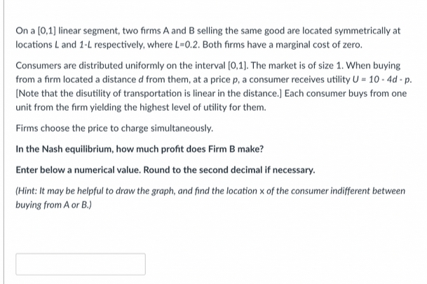 On a (0,1) linear segment, two firms A and B selling the same good are located symmetrically at
locations L and 1-L respectively, where L=0.2. Both firms have a marginal cost of zero.
Consumers are distributed uniformly on the interval (0,1). The market is of size 1. When buying
from a firm located a distance d from them, at a price p, a consumer receives utility U = 10 - 4d - p.
(Note that the disutility of transportation is linear in the distance.) Each consumer buys from one
unit from the firm yielding the highest level of utility for them.
Firms choose the price to charge simultaneously.
In the Nash equilibrium, how much profit does Firm B make?
Enter below a numerical value. Round to the second decimal if necessary.
(Hint: It may be helpful to draw the graph, and find the location x of the consumer indifferent between
buying from A or B.)
