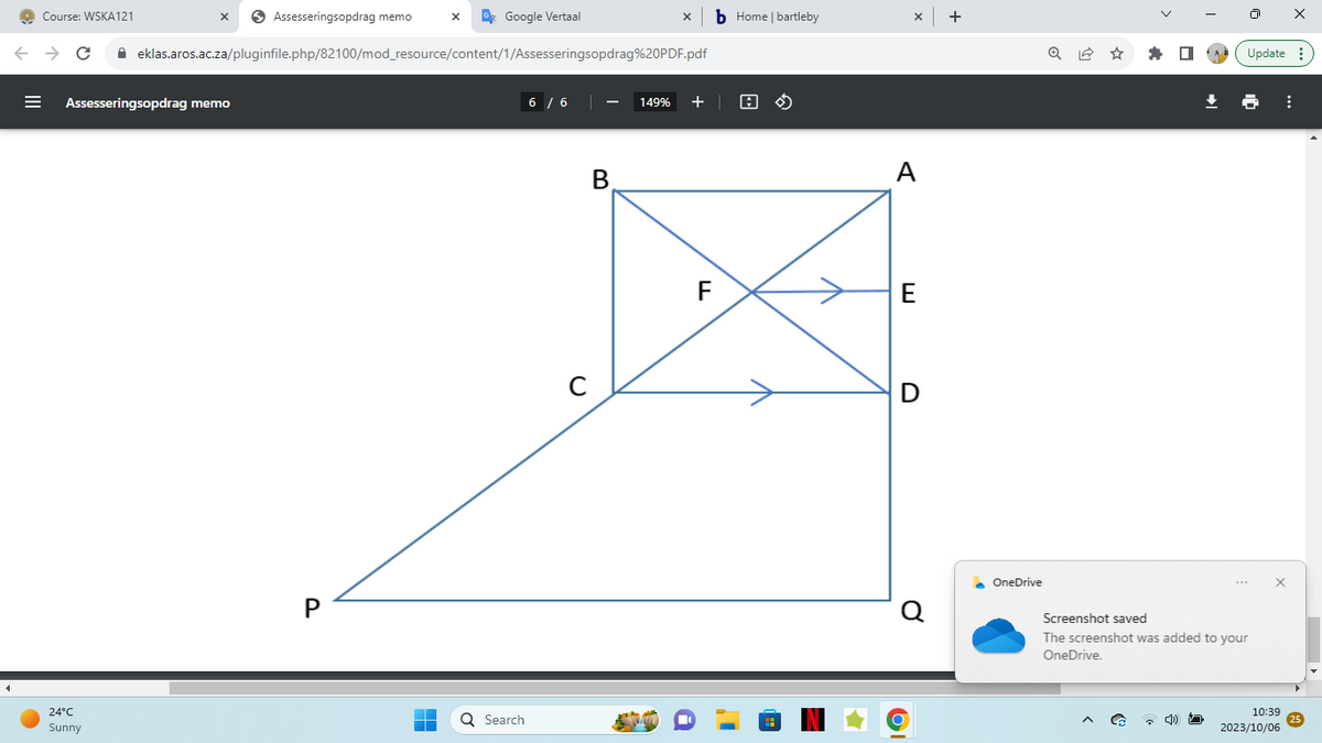 |||
Course: WSKA121
=
Assesseringsopdrag memo
Assesseringsopdrag memo
← → C ✰ eklas.aros.ac.za/pluginfile.php/82100/mod_resource/content/1/Assesseringsopdrag%20PDF.pdf
24°C
Sunny
P
X
T
Google Vertaal
Q Search
6 / 6
с
X
B
149% +
F
b Home | bartleby
X +
A
E
D
Q
OI
OneDrive
Q✩
^
Update:
***
Screenshot saved
The screenshot was added to your
OneDrive.
X
X
10:39
2023/10/06
⠀
25