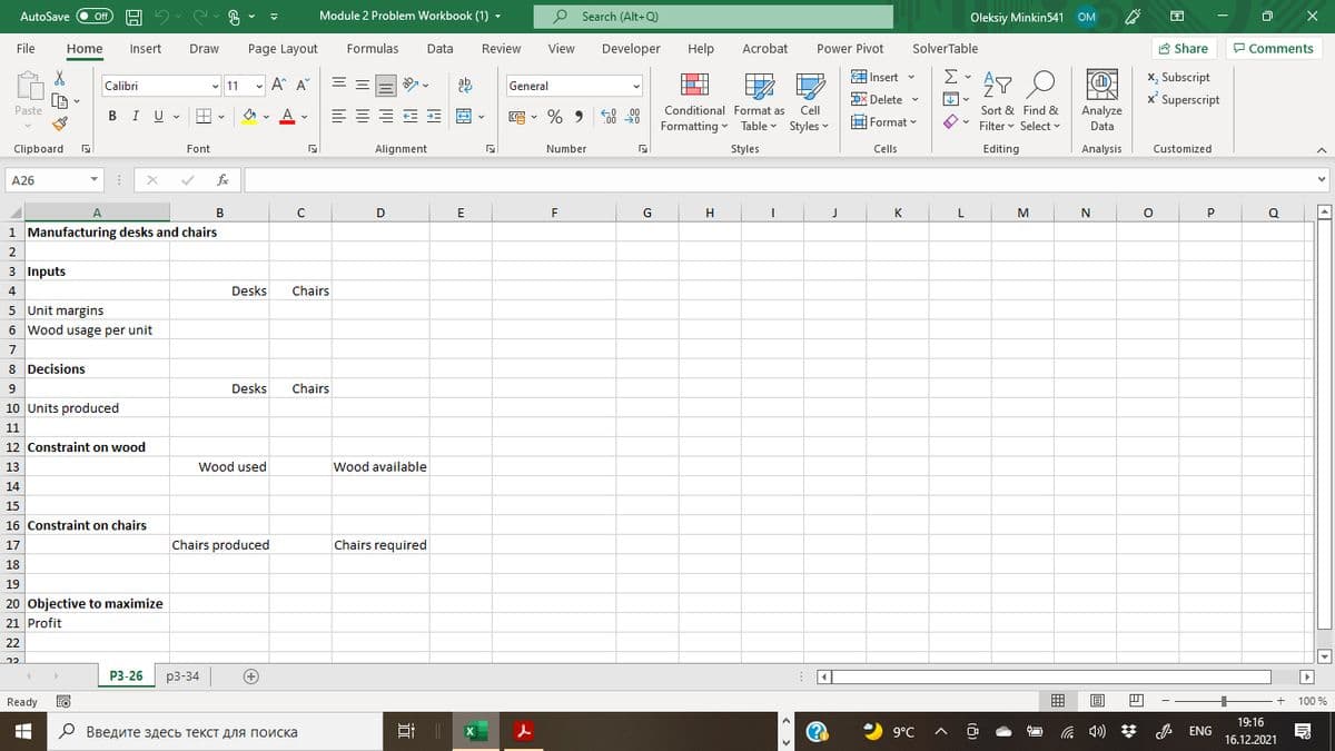 AutoSave
Module 2 Problem Workbook (1) -
O Search (Alt+Q)
困
ff
Oleksiy Minkin541 OM
File
Home
Insert
Draw
Page Layout
Formulas
Data
Review
View
Developer
Help
Acrobat
Power Pivot
SolverTable
8 Share
P Comments
Σ
x, Subscript
x' Superscript
EInsert v
Calibri
v 11
- A A"
General
DX Delete v
Paste
BIU - E
A
=E E E E E -
E - % 9 8 8
Conditional Format as
Cell
Sort & Find &
Analyze
C00
O v Filter v Select
Format v
Formatting - Table Styles v
Data
Clipboard
Font
Alignment
Number
Styles
Cells
Editing
Analysis
Customized
A26
fe
A.
B
E
G
H
K
L
M
P
Q
1 Manufacturing desks and chairs
2
3 Inputs
4
Desks
Chairs
5 Unit margins
6 Wood usage per unit
7
8 Decisions
9
Desks
Chairs
10 Units produced
11
12 Constraint on wood
13
Wood used
Wood available
14
15
16 Constraint on chairs
17
Chairs produced
Chairs required
18
19
20 Objective to maximize
21 Profit
22
Р3-26
p3-34
Ready
+ 100 %
19:16
О Введите здесь текст для поиска
2 9°C
A ENG
16.12.2021
尔
