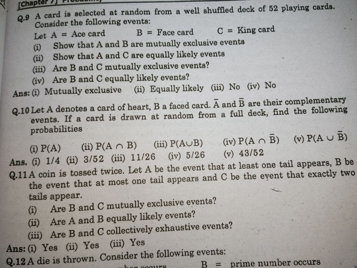 [Chapter
0.9 A card is selected at random from a well shuffled deck of 52 playing cards.
Consider the following events:
Let A = Ace card
Show that A and B are mutually exclusive events
B Face card
C King card
(i)
(ii) Show that A and C are equally likely events
(iii) Are B and C mutually exclusive events?
(iv) Are B and C equally likely events?
Ans: (i) Mutually exclusive (ii) Equally likely (iii) No (iv) No
Q.10 Let A denotes a card of heart, B a faced card. A and B are their complementary
events. If a card is drawn at random from a full deck, find the following
probabilities
(iv) P(A n B) (v) P(A U B)
(v) 43/52
(iii) P(AUB)
(i) P(A)
Ans. (i) 1/4 (ii) 3/52 (iii) 11/26 (iv) 5/26
Q.11 A coin is tossed twice. Let A be the event that at least one tail appears, B be
the event that at most one tail appears and C be the event that exactly two
tails appear.
(ii) P(A n B)
Are B and C mutually exclusive events?
(i)
Are A and B equally likely events?
(ii)
(iii) Are B and C collectively exhaustive events?
Ans: (i) Yes (ii) Yes (iii) Yes
Q.12 A die is thrown. Consider the following events:
B = prime number occurs
cours
