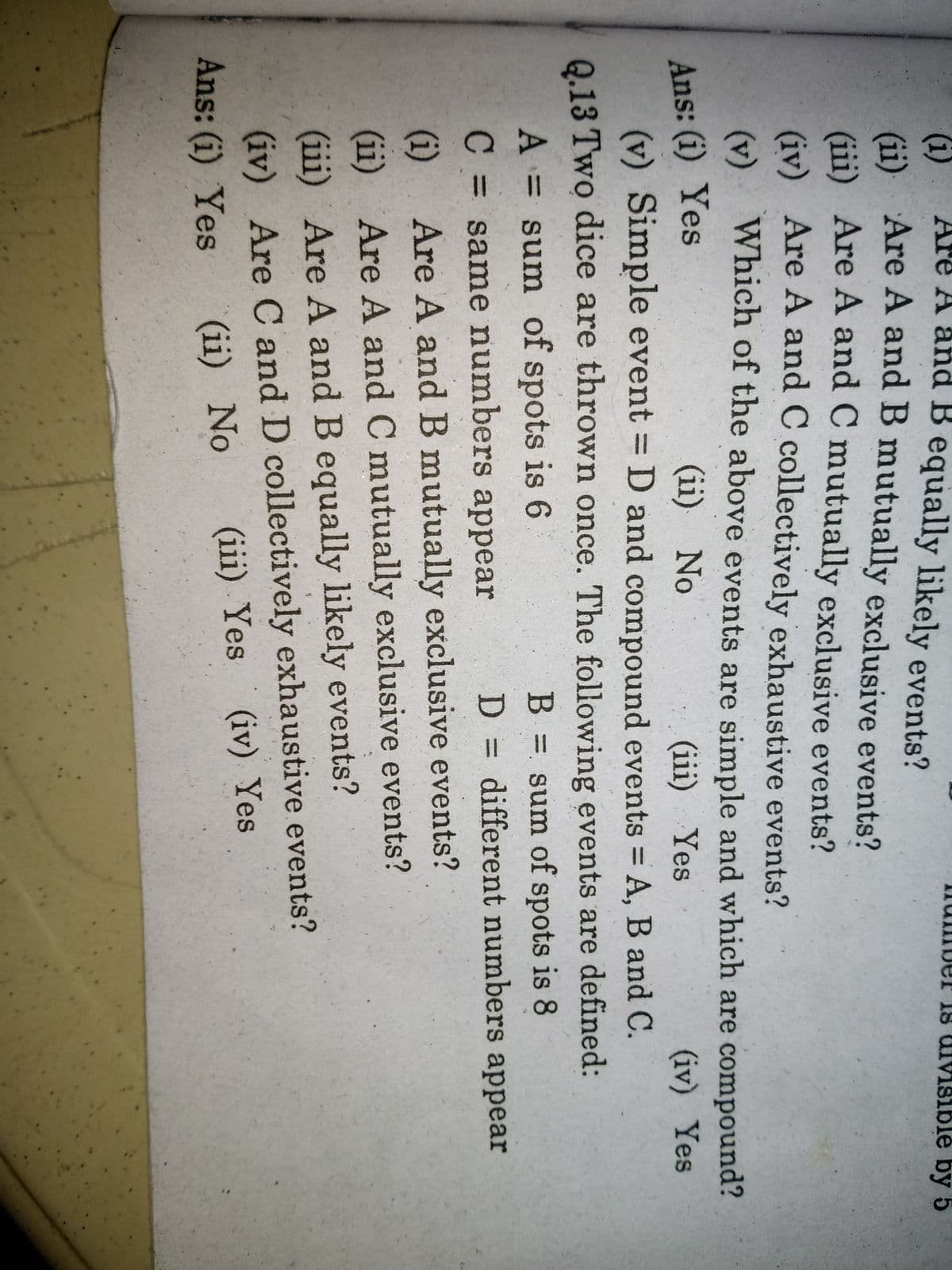 %3D
(i)
Are A and B equally likely events?
er is uivMsiblé by 5
(i
Gi) Are A and B mutually exclusive events?
Gii) Are A and C mutually exclusive events?
(iv) Are A and C collectively exhaustive events?
(v) Which of the above events are simple and which are compound?
Ans: (i) Yes
(v) Simple event D and compound events A, B and C.
(ii) No
(iii) Yes
(iv) Yes
%3D
Q.13 Two dice are thrown once. The following events are defined:
A = sum of spots is 6
B = sum of spots is 8
%3D
same numbers appear
D = different numbers appear
(i)
Are A and B mutually exclusive events?
(ii) Are A and C mutually exclusive events?
(iii) Are A and B equally likely events?
(iv) Are C and D collectively exhaustive events?
Ans: (i) Yes
(iii) Yes
(iv) Yes
(ii) No
