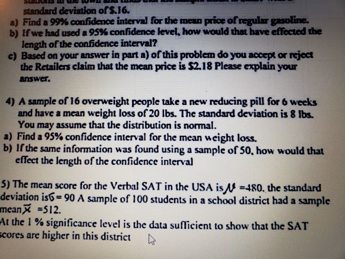 standard deviation of S.16.
) Find a 99% confidence interval for the mean price of regular gasoline.
b) If we had used a 95% confidence level, how would that have effected the
length of the confidence interval?
c) Based on your answer in part a) of this problem do you accept or reject
the Retailers claim that the mean price is $2.18 Please explain your
answer.
4) A sample of 16 overweight people take a new reducing pill for 6 weeks
and have a mean weight loss of 20 lbs. The standard deviation is 8 Ibs.
You may assume that the distribution is normal.
a) Find a 95% confidence interval for the mean weight loss.
b) If the same information was found using a sample of 50, how would that
cffect the length of the confidence interval
5) The mean score for the Verbal SAT in the USA is M =480, the standard
deviation is6- 90 A sample of 100 students in a school district had a sample
meanX 512.
At the 1 % significance level is the data suflicient to show that the SAT
scores are higher in this district
