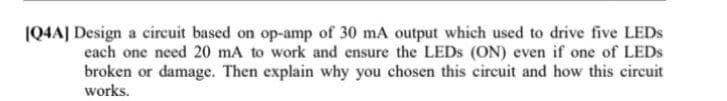 [Q4A] Design a circuit based on op-amp of 30 mA output which used to drive five LEDs
each one need 20 mA to work and ensure the LEDs (ON) even if one of LEDS
broken or damage. Then explain why you chosen this circuit and how this circuit
works.